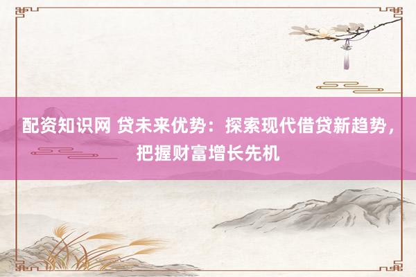 配资知识网 贷未来优势：探索现代借贷新趋势，把握财富增长先机