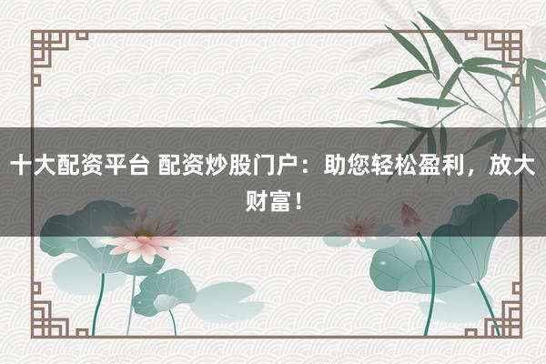 十大配资平台 配资炒股门户：助您轻松盈利，放大财富！
