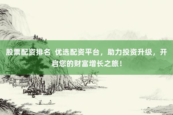 股票配资排名  优选配资平台，助力投资升级，开启您的财富增长之旅！