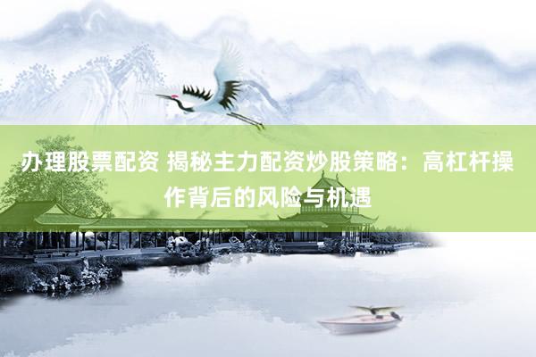办理股票配资 揭秘主力配资炒股策略：高杠杆操作背后的风险与机遇