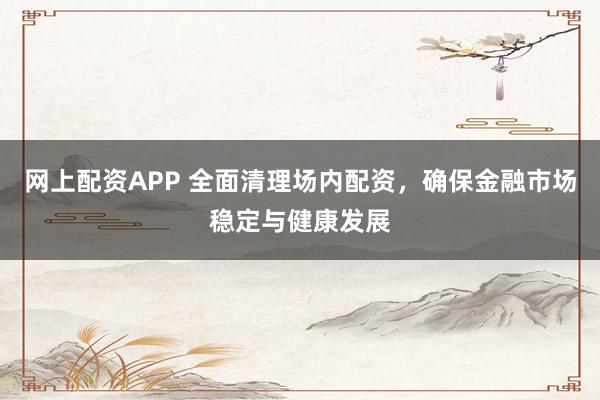网上配资APP 全面清理场内配资，确保金融市场稳定与健康发展