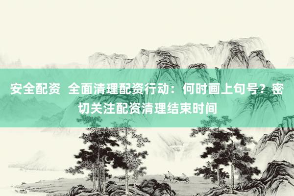 安全配资  全面清理配资行动：何时画上句号？密切关注配资清理结束时间