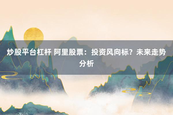 炒股平台杠杆 阿里股票：投资风向标？未来走势分析