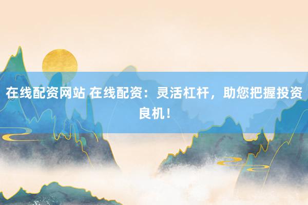 在线配资网站 在线配资：灵活杠杆，助您把握投资良机！