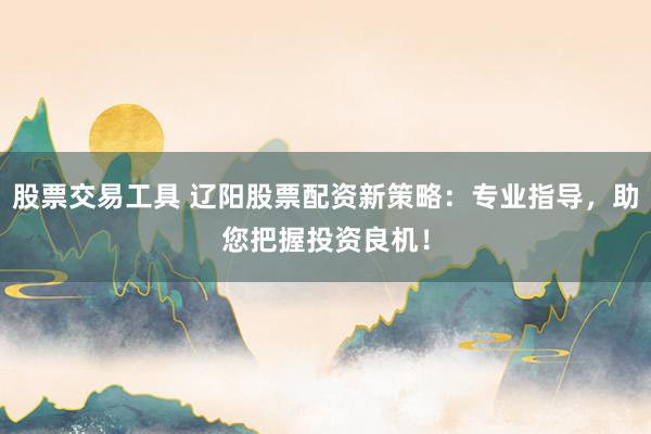 股票交易工具 辽阳股票配资新策略：专业指导，助您把握投资良机！