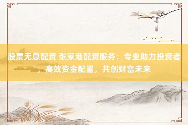 股票无息配资 张家港配资服务：专业助力投资者，高效资金配置，共创财富未来
