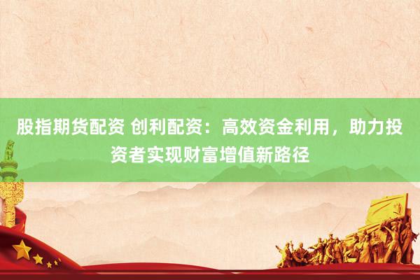 股指期货配资 创利配资：高效资金利用，助力投资者实现财富增值新路径