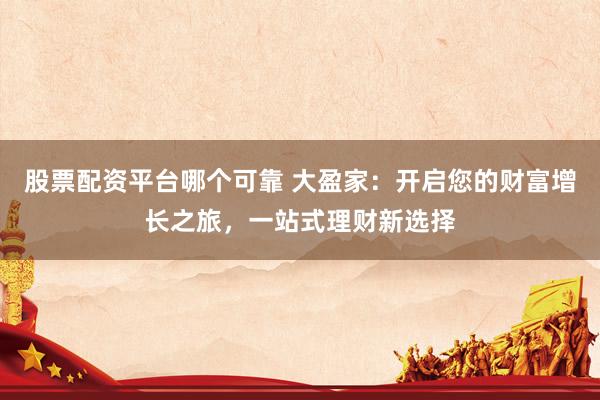 股票配资平台哪个可靠 大盈家：开启您的财富增长之旅，一站式理财新选择