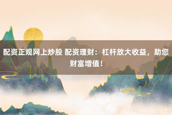配资正规网上炒股 配资理财：杠杆放大收益，助您财富增值！