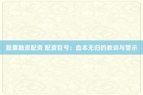 股票融资配资 配资巨亏：血本无归的教训与警示