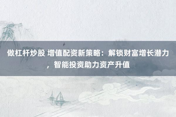 做杠杆炒股 增值配资新策略：解锁财富增长潜力，智能投资助力资产升值