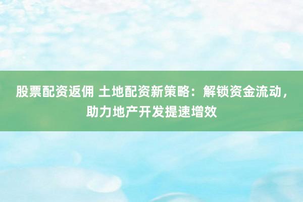 股票配资返佣 土地配资新策略：解锁资金流动，助力地产开发提速增效