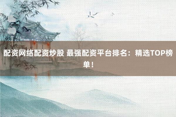 配资网络配资炒股 最强配资平台排名：精选TOP榜单！