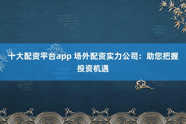 十大配资平台app 场外配资实力公司：助您把握投资机遇