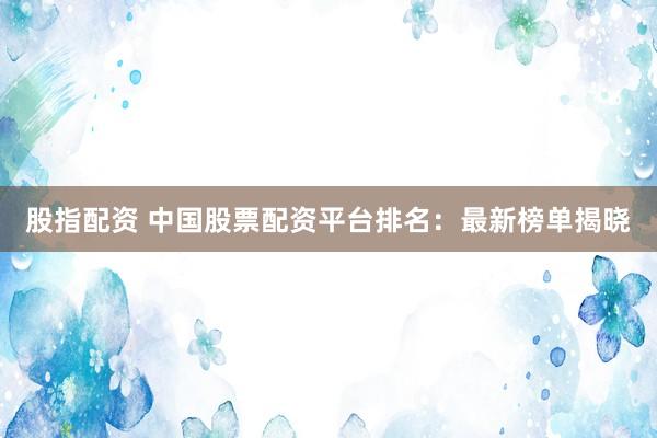 股指配资 中国股票配资平台排名：最新榜单揭晓