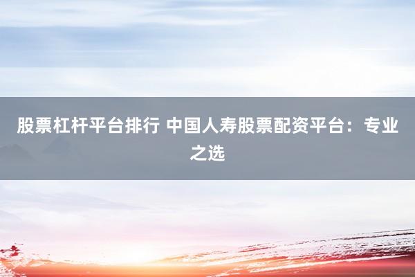 股票杠杆平台排行 中国人寿股票配资平台：专业之选