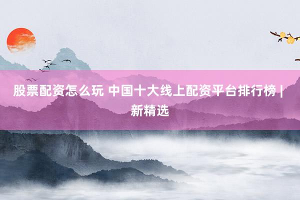 股票配资怎么玩 中国十大线上配资平台排行榜 | 新精选