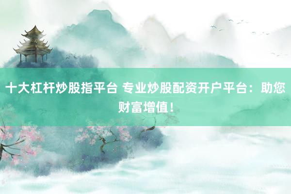 十大杠杆炒股指平台 专业炒股配资开户平台：助您财富增值！