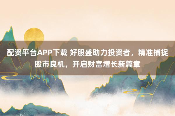 配资平台APP下载 好股盛助力投资者，精准捕捉股市良机，开启财富增长新篇章