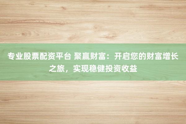 专业股票配资平台 聚赢财富：开启您的财富增长之旅，实现稳健投资收益