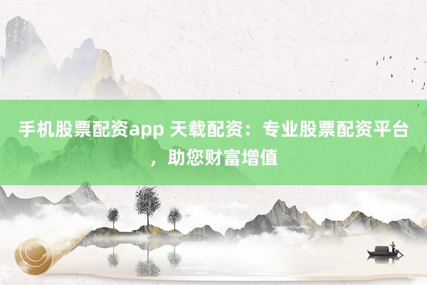 手机股票配资app 天载配资：专业股票配资平台，助您财富增值