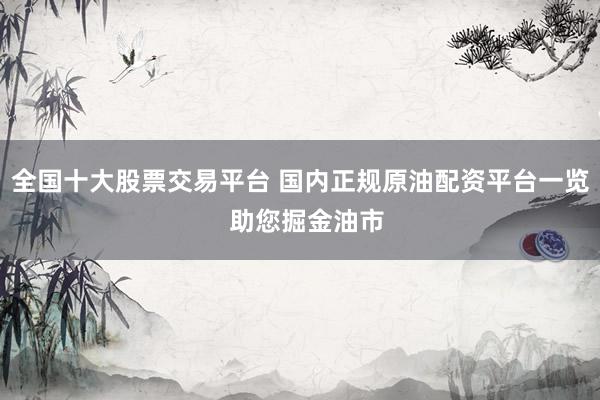 全国十大股票交易平台 国内正规原油配资平台一览  助您掘金油市