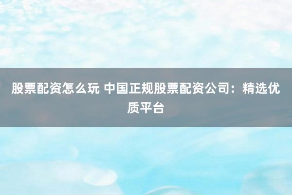 股票配资怎么玩 中国正规股票配资公司：精选优质平台