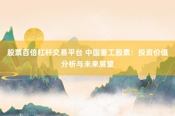 股票百倍杠杆交易平台 中国重工股票：投资价值分析与未来展望