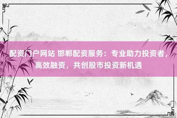 配资门户网站 邯郸配资服务：专业助力投资者，高效融资，共创股市投资新机遇