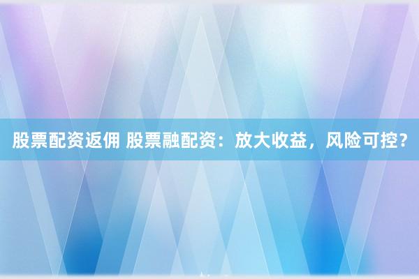 股票配资返佣 股票融配资：放大收益，风险可控？