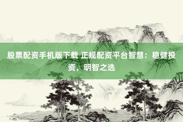 股票配资手机版下载 正规配资平台智慧：稳健投资，明智之选