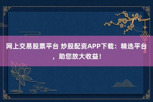 网上交易股票平台 炒股配资APP下载：精选平台，助您放大收益！