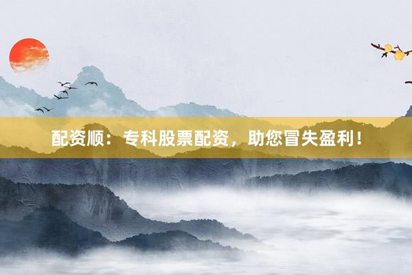 配资顺：专科股票配资，助您冒失盈利！