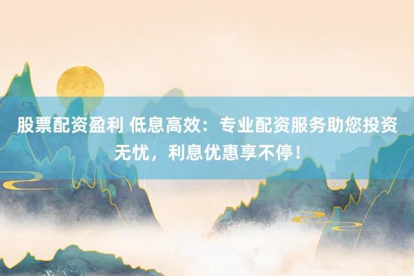 股票配资盈利 低息高效：专业配资服务助您投资无忧，利息优惠享不停！