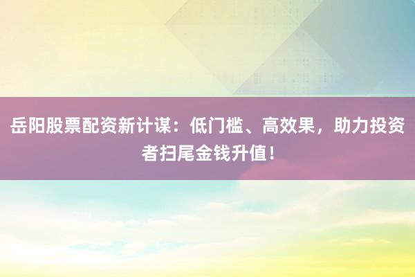 岳阳股票配资新计谋：低门槛、高效果，助力投资者扫尾金钱升值！
