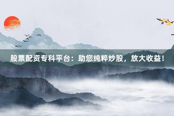 股票配资专科平台：助您纯粹炒股，放大收益！