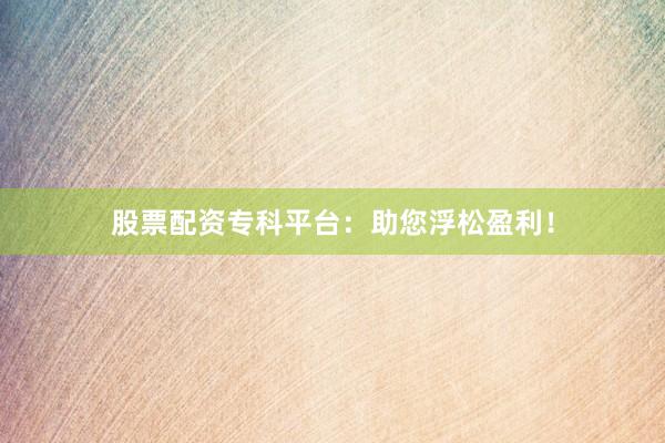 股票配资专科平台：助您浮松盈利！