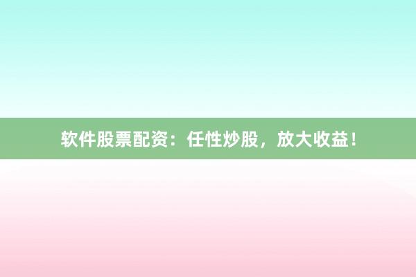 软件股票配资：任性炒股，放大收益！