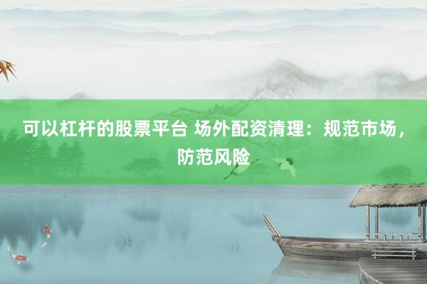 可以杠杆的股票平台 场外配资清理：规范市场，防范风险