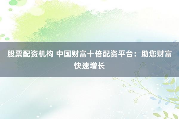 股票配资机构 中国财富十倍配资平台：助您财富快速增长