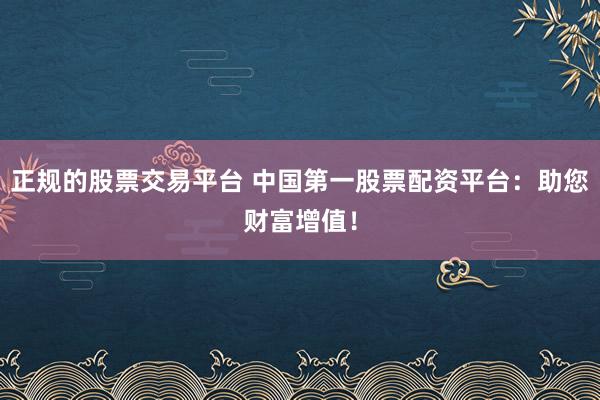 正规的股票交易平台 中国第一股票配资平台：助您财富增值！