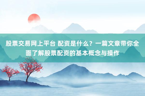 股票交易网上平台 配资是什么？一篇文章带你全面了解股票配资的基本概念与操作