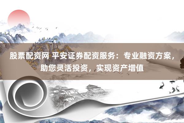 股票配资网 平安证券配资服务：专业融资方案，助您灵活投资，实现资产增值
