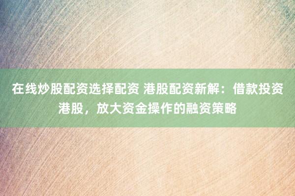 在线炒股配资选择配资 港股配资新解：借款投资港股，放大资金操作的融资策略
