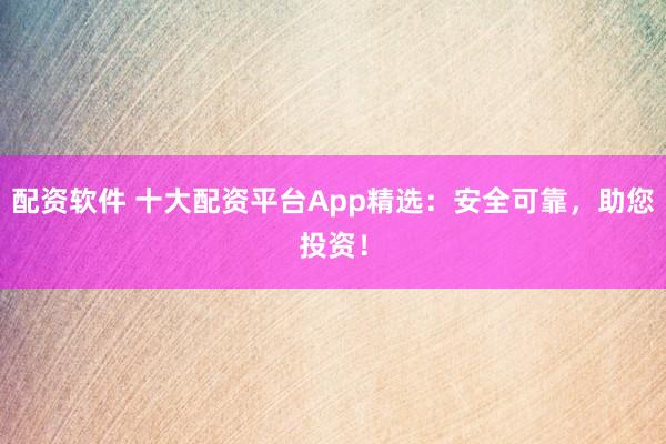配资软件 十大配资平台App精选：安全可靠，助您投资！