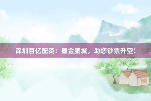 深圳百亿配资：掘金鹏城，助您钞票升空！