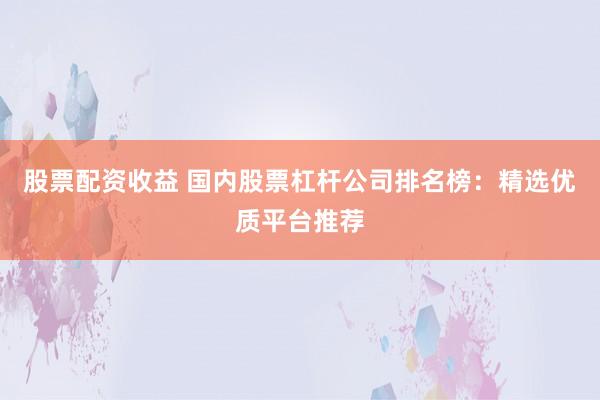 股票配资收益 国内股票杠杆公司排名榜：精选优质平台推荐