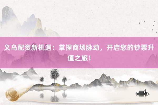 义乌配资新机遇：掌捏商场脉动，开启您的钞票升值之旅！