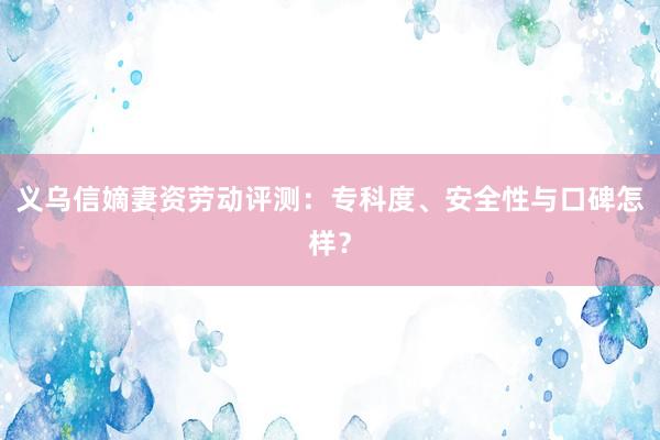 义乌信嫡妻资劳动评测：专科度、安全性与口碑怎样？