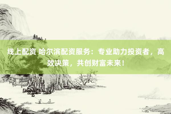 线上配资 哈尔滨配资服务：专业助力投资者，高效决策，共创财富未来！